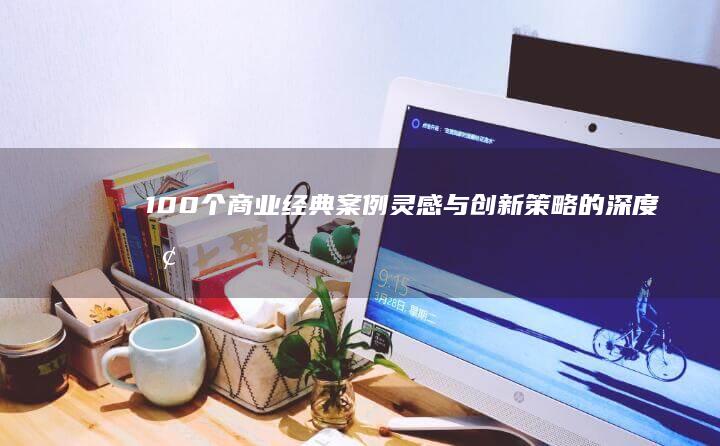 100个商业经典案例：灵感与创新策略的深度探索